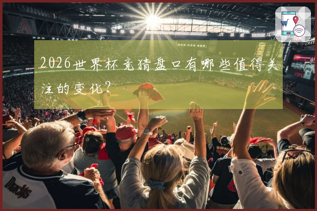 2026世界杯竞猜盘口有哪些值得关注的变化？